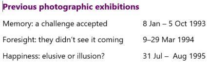 Image of display text. Heading: Previous photographic exhibitions. Exhibition 1: Memory: a challenge accepted 8 Jan – 5 Oct 1993 Exhibition 2: Foresight: they didn’t see it coming	9–29 Mar 1994 Exhibition 3: Happiness: elusive or illusion?	31 Jul –  Aug 1995